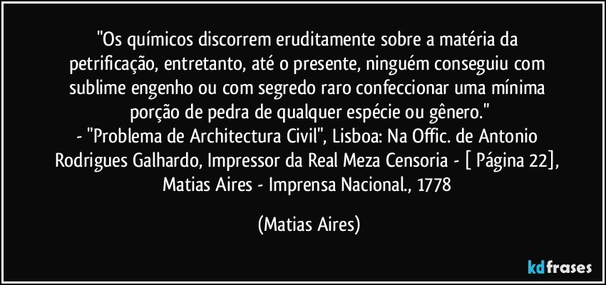 "Os químicos discorrem eruditamente sobre a matéria da petrificação, entretanto, até o presente, ninguém conseguiu com sublime engenho ou com segredo raro confeccionar uma mínima porção de pedra de qualquer espécie ou gênero."
- "Problema de Architectura Civil", Lisboa: Na Offic. de Antonio Rodrigues Galhardo, Impressor da Real Meza Censoria - [ Página 22], Matias Aires - Imprensa Nacional., 1778 (Matias Aires)