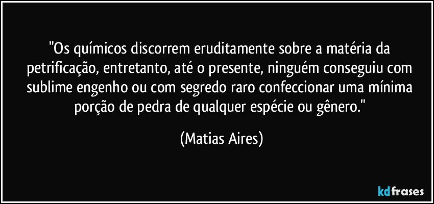 "Os químicos discorrem eruditamente sobre a matéria da petrificação, entretanto, até o presente, ninguém conseguiu com sublime engenho ou com segredo raro confeccionar uma mínima porção de pedra de qualquer espécie ou gênero." (Matias Aires)