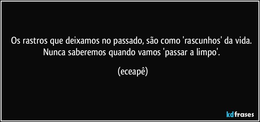 Os rastros que deixamos no passado, são como 'rascunhos' da vida. Nunca saberemos quando vamos 'passar a limpo'. (eceapê)