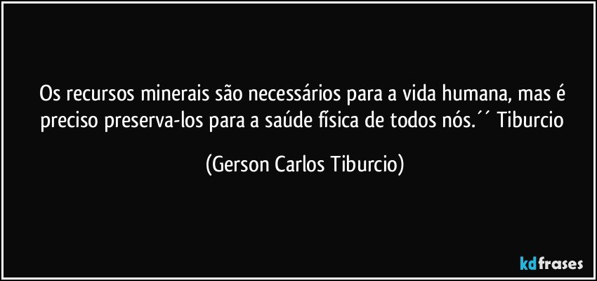 Os recursos minerais são necessários para a vida humana, mas é preciso preserva-los para a saúde física de todos nós.´´ Tiburcio (Gerson Carlos Tiburcio)