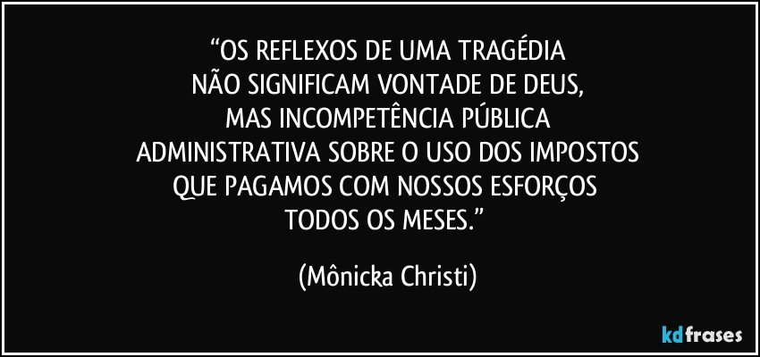 “OS REFLEXOS DE UMA TRAGÉDIA
NÃO SIGNIFICAM VONTADE DE DEUS,
MAS INCOMPETÊNCIA PÚBLICA
ADMINISTRATIVA SOBRE O USO DOS IMPOSTOS
QUE PAGAMOS COM NOSSOS ESFORÇOS 
TODOS OS MESES.” (Mônicka Christi)