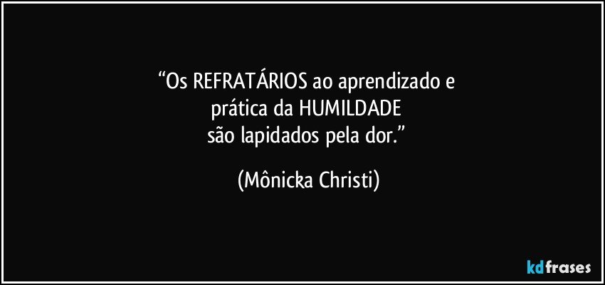 “Os REFRATÁRIOS ao aprendizado e 
prática da HUMILDADE 
são lapidados pela dor.” (Mônicka Christi)