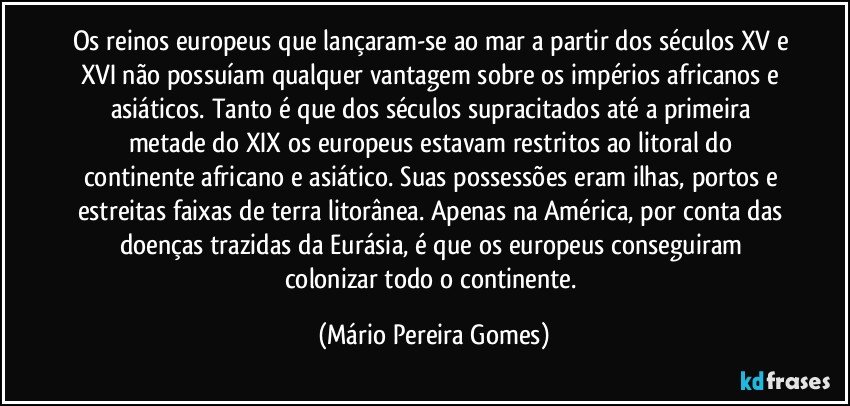 Os reinos europeus que lançaram-se ao mar a partir dos séculos XV e XVI não possuíam qualquer vantagem sobre os impérios africanos e asiáticos. Tanto é que dos séculos supracitados até a primeira metade do XIX os europeus estavam restritos ao litoral do continente africano e asiático. Suas possessões eram ilhas, portos e estreitas faixas de terra litorânea. Apenas na América, por conta das doenças trazidas da Eurásia, é que os europeus conseguiram colonizar todo o continente. (Mário Pereira Gomes)