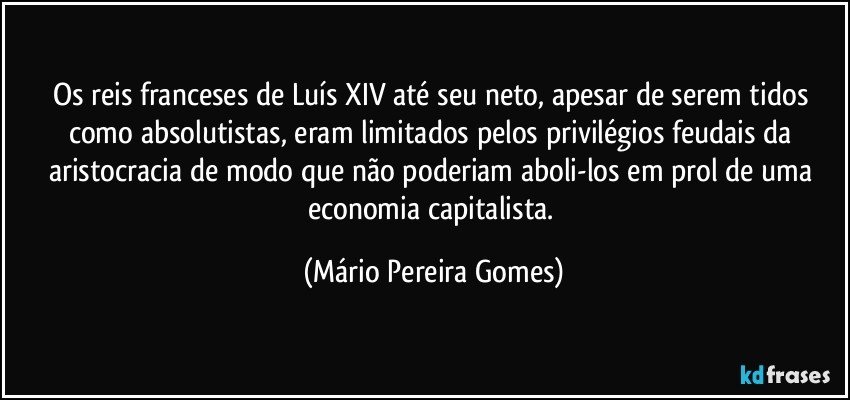 Os reis franceses de Luís XIV até seu neto, apesar de serem tidos como absolutistas, eram limitados pelos privilégios feudais da aristocracia de modo que não poderiam aboli-los em prol de uma economia capitalista. (Mário Pereira Gomes)