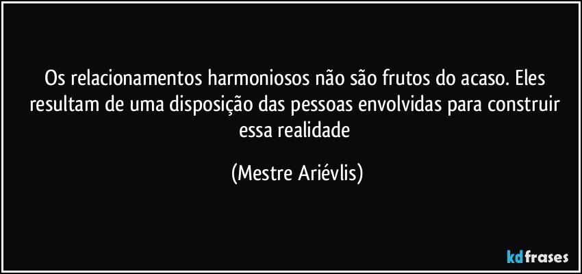 Os relacionamentos harmoniosos não são frutos do acaso. Eles resultam de uma disposição das pessoas envolvidas para construir essa realidade (Mestre Ariévlis)