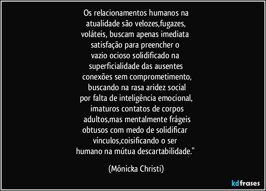 Os relacionamentos humanos na
 atualidade são velozes,fugazes, 
voláteis, buscam apenas imediata 
satisfação para preencher o 
vazio ocioso solidificado na 
superficialidade das ausentes
 conexões sem comprometimento,
 buscando na rasa aridez social
por falta de inteligência emocional,
 imaturos contatos de corpos
 adultos,mas mentalmente frágeis
obtusos com medo de solidificar 
vínculos,coisificando o ser 
humano na mútua descartabilidade." (Mônicka Christi)