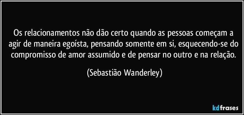 Os relacionamentos não dão certo quando as pessoas começam a agir de maneira egoísta, pensando somente em si, esquecendo-se do compromisso de amor assumido e de pensar no outro e na relação. (Sebastião Wanderley)