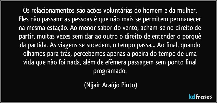 Os relacionamentos são ações voluntárias do homem e da mulher. Eles não passam: as pessoas é que não mais se permitem permanecer na mesma estação. Ao menor sabor do vento, acham-se no direito de partir, muitas vezes sem dar ao outro o direito de entender o porquê da partida. As viagens se sucedem, o tempo passa... Ao final, quando olhamos para trás, percebemos apenas a poeira do tempo de uma vida que não foi nada, além de efêmera passagem sem ponto final programado. (Nijair Araújo Pinto)