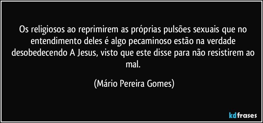 Os religiosos ao reprimirem as próprias pulsões sexuais que no entendimento deles é algo pecaminoso estão na verdade desobedecendo A Jesus, visto que este disse para não resistirem ao mal. (Mário Pereira Gomes)