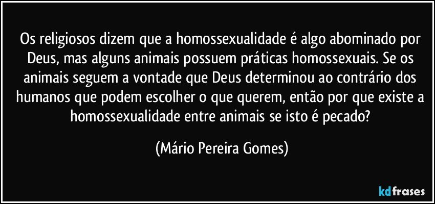 Os religiosos dizem que a homossexualidade é algo abominado por Deus, mas alguns animais possuem práticas homossexuais. Se os animais seguem a vontade que Deus determinou ao contrário dos humanos que podem escolher o que querem, então por que existe a homossexualidade entre animais se isto é pecado? (Mário Pereira Gomes)