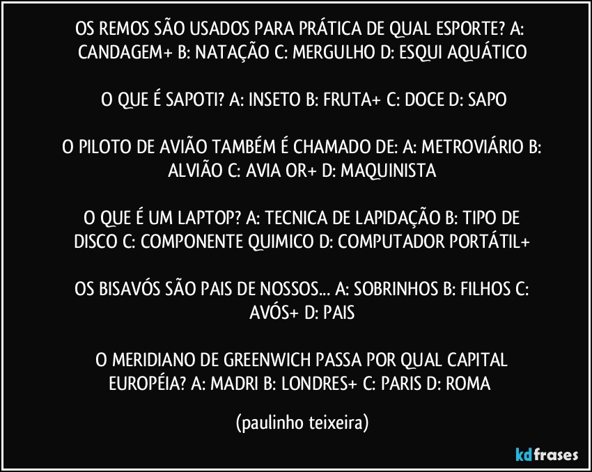 OS REMOS SÃO USADOS PARA PRÁTICA DE QUAL ESPORTE?  A: CANDAGEM+  B: NATAÇÃO  C: MERGULHO  D: ESQUI AQUÁTICO

 O QUE É SAPOTI?  A: INSETO  B: FRUTA+  C: DOCE  D: SAPO

 O PILOTO DE AVIÃO TAMBÉM É CHAMADO DE:  A: METROVIÁRIO  B: ALVIÃO  C: AVIAĎOR+  D: MAQUINISTA

 O QUE É UM LAPTOP?  A:  TECNICA DE LAPIDAÇÃO  B: TIPO DE DISCO  C: COMPONENTE QUIMICO  D: COMPUTADOR PORTÁTIL+

 OS BISAVÓS SÃO PAIS DE NOSSOS...  A: SOBRINHOS  B: FILHOS  C: AVÓS+  D: PAIS

 O MERIDIANO DE GREENWICH PASSA POR QUAL CAPITAL EUROPÉIA?  A: MADRI  B: LONDRES+  C: PARIS  D: ROMA (paulinho teixeira)