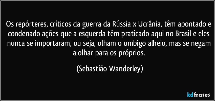 Os repórteres, críticos da guerra da Rússia x Ucrânia, têm apontado e condenado ações que a esquerda têm praticado aqui no Brasil e eles nunca se importaram, ou seja, olham o umbigo alheio, mas se negam a olhar para os próprios. (Sebastião Wanderley)