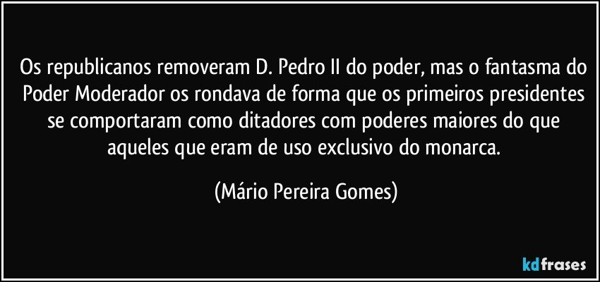 Os republicanos removeram D. Pedro II do poder, mas o fantasma do Poder Moderador os rondava de forma que os primeiros presidentes se comportaram como ditadores com poderes maiores do que aqueles que eram de uso exclusivo do monarca. (Mário Pereira Gomes)