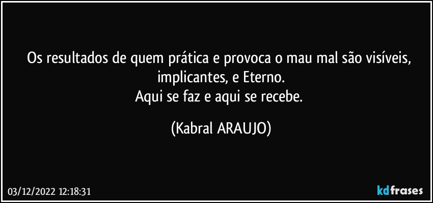 Os resultados de quem prática e provoca o mau/mal são visíveis, implicantes, e Eterno.
Aqui se faz e aqui se recebe. (KABRAL ARAUJO)