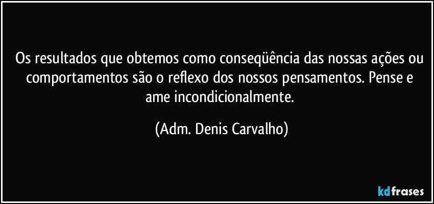 Os resultados que obtemos como conseqüência das nossas ações ou comportamentos são o reflexo dos nossos pensamentos. Pense e ame incondicionalmente. (Adm. Denis Carvalho)