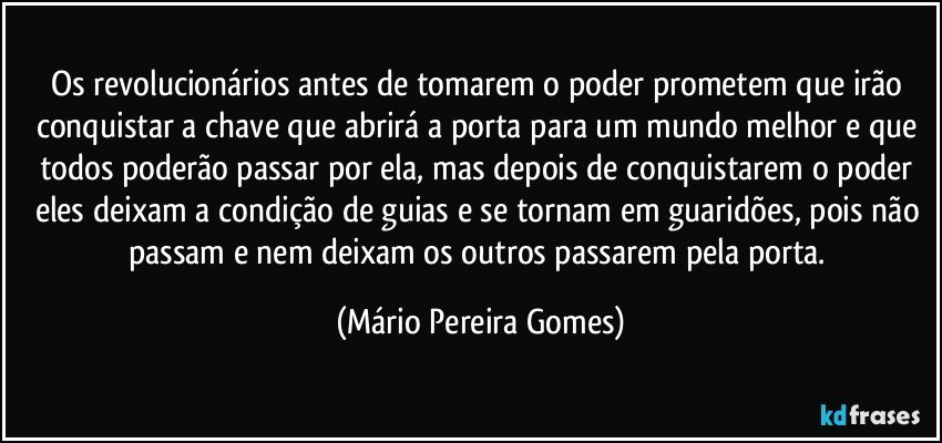 Os revolucionários antes de tomarem o poder prometem que irão conquistar a chave que abrirá a porta para um mundo melhor e que todos poderão passar por ela, mas depois de conquistarem o poder eles deixam a condição de guias e se tornam em guaridões, pois não passam e nem deixam os outros passarem pela porta. (Mário Pereira Gomes)