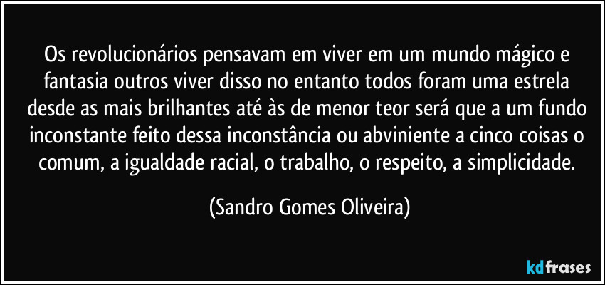 Os revolucionários pensavam em viver em um mundo mágico e fantasia outros viver disso no entanto todos foram uma estrela desde as mais brilhantes até às de menor teor será que a um fundo inconstante feito dessa inconstância ou abviniente a cinco coisas o comum, a igualdade racial, o trabalho, o respeito, a simplicidade. (Sandro Gomes Oliveira)