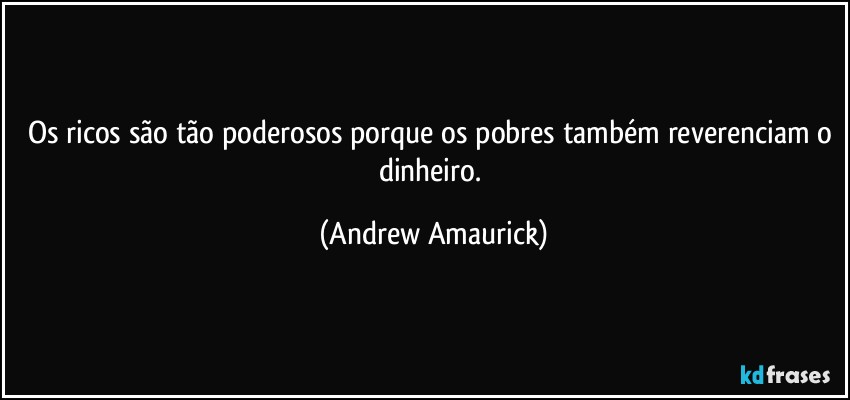 Os ricos são tão poderosos porque os pobres também reverenciam o dinheiro. (Andrew Amaurick)