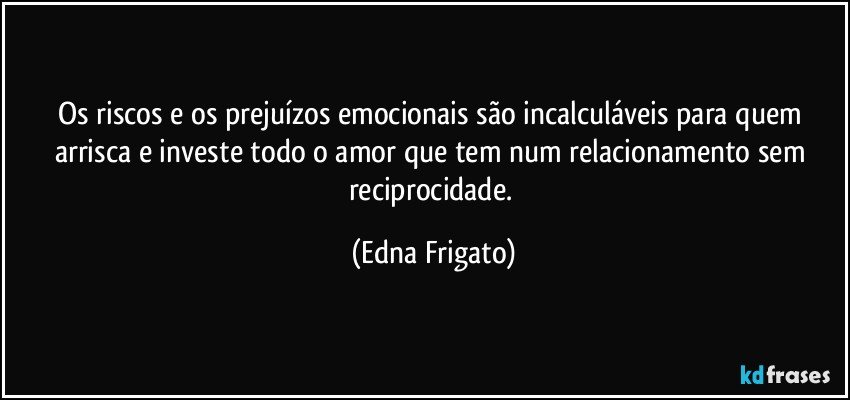 Os riscos e os prejuízos emocionais são incalculáveis para quem arrisca e investe todo o amor que tem num relacionamento sem reciprocidade. (Edna Frigato)