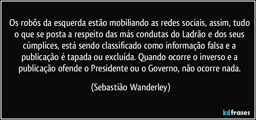 Os robôs da esquerda estão mobiliando as redes sociais, assim, tudo o que se posta a respeito das más condutas do Ladrão e dos seus cúmplices, está sendo classificado como informação falsa e a publicação é tapada ou excluída. Quando ocorre o inverso e a publicação ofende o Presidente ou o Governo, não ocorre nada. (Sebastião Wanderley)