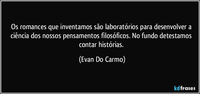 Os romances que inventamos são laboratórios para desenvolver a ciência dos nossos pensamentos filosóficos. No fundo detestamos contar histórias. (Evan Do Carmo)