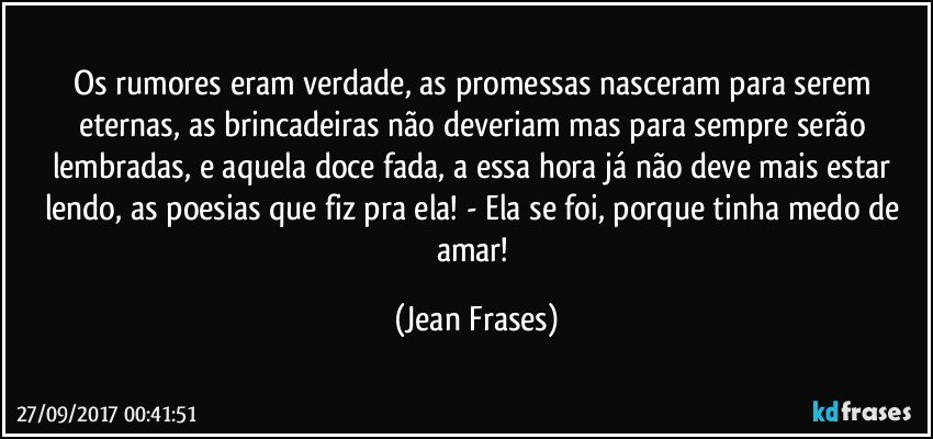 Os rumores eram verdade, as promessas nasceram para serem eternas, as brincadeiras não deveriam mas para sempre serão lembradas, e aquela doce fada, a essa hora já não deve mais estar lendo, as poesias que fiz pra ela! - Ela se foi, porque tinha medo de amar! (Jean Frases)