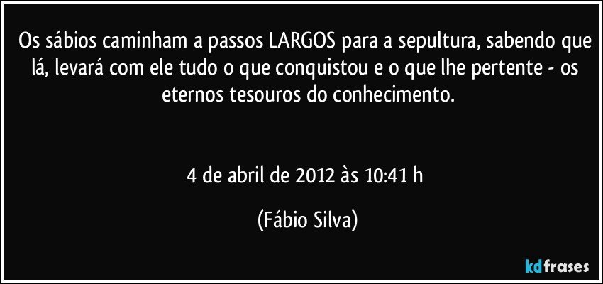 Os sábios caminham a passos LARGOS para a sepultura, sabendo que lá, levará com ele tudo o que conquistou e o que lhe pertente - os eternos tesouros do conhecimento.


4 de abril de 2012 às 10:41 h (Fábio Silva)