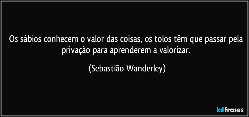 Os sábios conhecem o valor das coisas, os tolos têm que passar pela privação para aprenderem a valorizar. (Sebastião Wanderley)