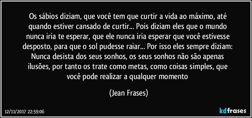 Os sábios diziam, que você tem que curtir a vida ao máximo, até quando estiver cansado de curtir... Pois diziam eles que o mundo nunca iria te esperar, que ele nunca iria esperar que você estivesse desposto, para que o sol pudesse raiar... Por isso eles sempre diziam: Nunca desista dos seus sonhos, os seus sonhos não são apenas ilusões, por tanto os trate como metas, como coisas simples, que você pode realizar a qualquer momento (Jean Frases)