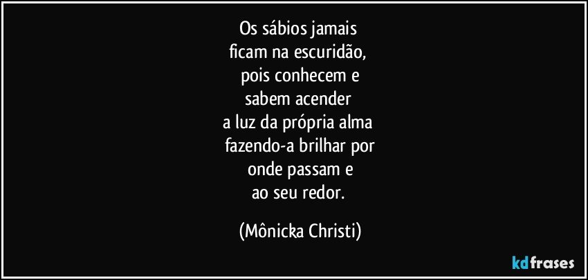 Os sábios jamais 
ficam na escuridão, 
pois conhecem e
sabem acender 
a luz da própria alma 
fazendo-a brilhar por
onde passam e
ao seu redor. (Mônicka Christi)