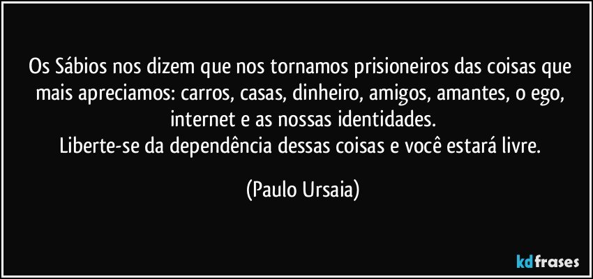 Os Sábios nos dizem que nos tornamos prisioneiros das coisas que mais apreciamos: carros, casas, dinheiro, amigos, amantes, o ego, internet e as nossas identidades.
Liberte-se da dependência dessas coisas e você estará livre. (Paulo Ursaia)