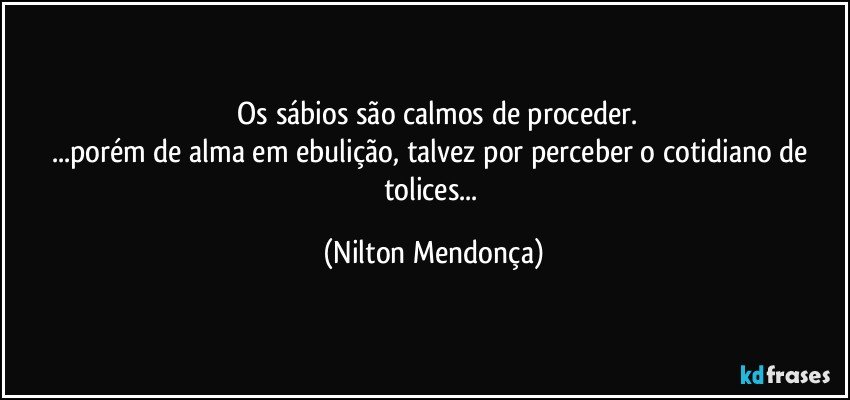 ⁠Os sábios são calmos de proceder.
...porém de alma em ebulição, talvez por perceber o cotidiano de tolices... (Nilton Mendonça)