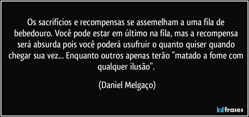 Os sacrifícios e recompensas se assemelham a uma fila de bebedouro. Você pode estar em último na fila, mas a recompensa será absurda pois você poderá usufruir o quanto quiser quando chegar sua vez... Enquanto outros apenas terão "matado a fome com qualquer ilusão". (Daniel Melgaço)