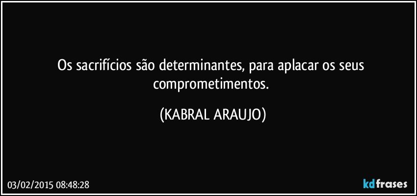 Os sacrifícios são determinantes, para aplacar os seus comprometimentos. (KABRAL ARAUJO)