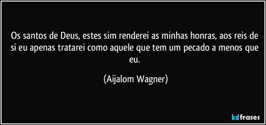 Os santos de Deus, estes sim renderei as minhas honras, aos reis de si eu apenas tratarei como aquele que tem um pecado a menos que eu. (Aijalom Wagner)