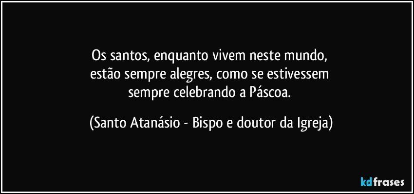 Os santos, enquanto vivem neste mundo, 
estão sempre alegres, como se estivessem 
sempre celebrando a Páscoa. (Santo Atanásio - Bispo e doutor da Igreja)