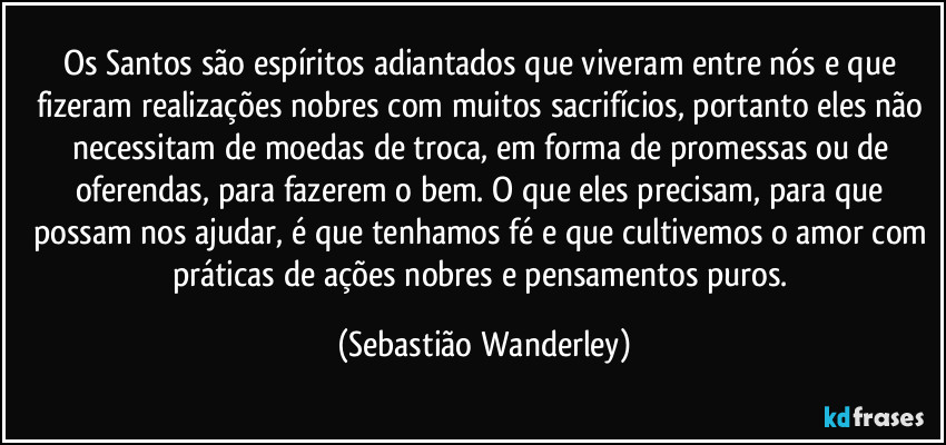 Os Santos são espíritos adiantados que viveram entre nós e que fizeram realizações nobres com muitos sacrifícios, portanto eles não necessitam de moedas de troca, em forma de promessas ou de oferendas, para fazerem o bem. O que eles precisam, para que possam nos ajudar, é que tenhamos fé e que cultivemos o amor com práticas de ações nobres e pensamentos puros. (Sebastião Wanderley)
