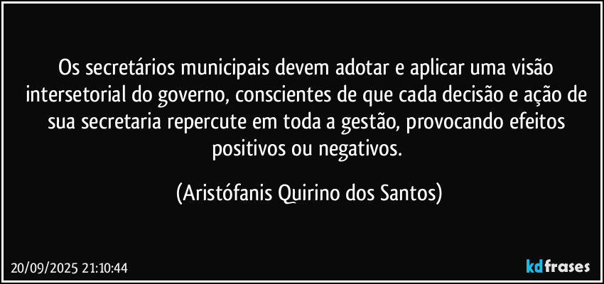 Os secretários municipais devem adotar e aplicar uma visão intersetorial do governo, conscientes de que cada decisão e ação de sua secretaria repercute em toda a gestão, provocando efeitos positivos ou negativos. (Aristófanis Quirino dos Santos)