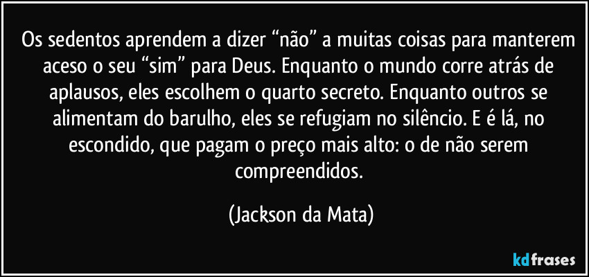 Os sedentos aprendem a dizer “não” a muitas coisas para manterem aceso o seu “sim” para Deus. Enquanto o mundo corre atrás de aplausos, eles escolhem o quarto secreto. Enquanto outros se alimentam do barulho, eles se refugiam no silêncio. E é lá, no escondido, que pagam o preço mais alto: o de não serem compreendidos. (Jackson da Mata)