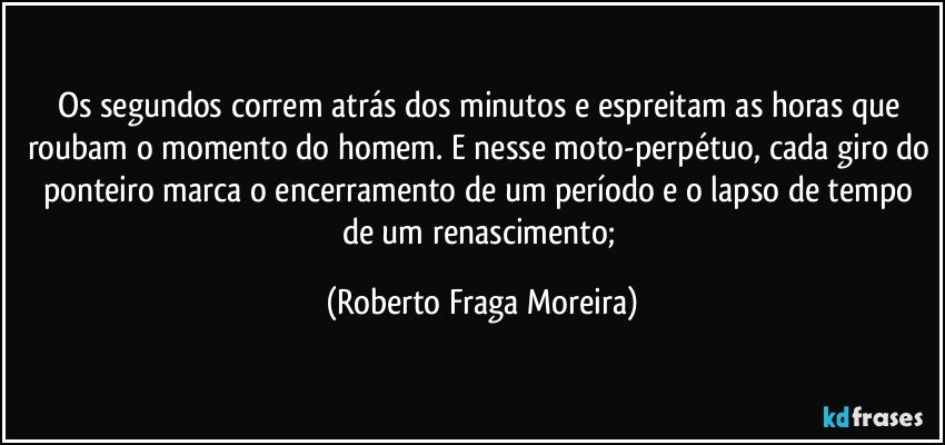 Os segundos correm atrás dos minutos e espreitam as horas que roubam o momento do homem. E nesse moto-perpétuo, cada giro do ponteiro marca o encerramento de um período e o lapso de tempo de um renascimento; (Roberto Fraga Moreira)