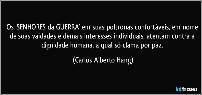 Os 'SENHORES da GUERRA' em suas poltronas confortáveis, em nome de suas vaidades e demais interesses individuais, atentam contra a dignidade humana, a qual só clama por paz. (Carlos Alberto Hang)