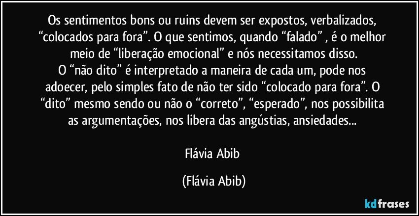 Os sentimentos bons ou ruins devem ser expostos, verbalizados, “colocados para fora”. O que sentimos, quando “falado” , é o melhor meio de “liberação emocional” e nós necessitamos disso.
O “não dito” é interpretado a maneira de cada um, pode nos adoecer, pelo simples fato de não ter sido “colocado para fora”. O “dito” mesmo sendo ou não o “correto”, “esperado”, nos possibilita as argumentações, nos libera das angústias, ansiedades... 

Flávia Abib (Flávia Abib)