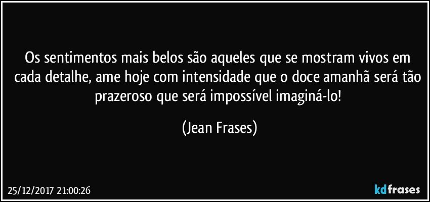 Os sentimentos mais belos são aqueles que se mostram vivos em cada detalhe, ame hoje com intensidade que o doce amanhã será tão prazeroso que será impossível imaginá-lo! (Jean Frases)