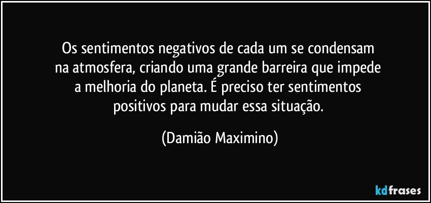 Os sentimentos negativos de cada um se condensam 
na atmosfera, criando uma grande barreira que impede 
a melhoria do planeta. É preciso ter sentimentos 
positivos para mudar essa situação. (Damião Maximino)