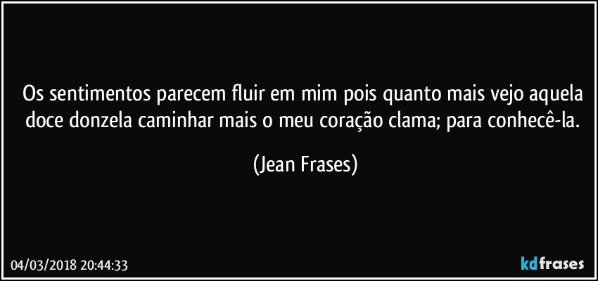 Os sentimentos parecem fluir em mim pois quanto mais vejo aquela doce donzela caminhar mais o meu coração clama; para conhecê-la. (Jean Frases)