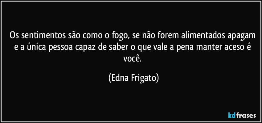 Os sentimentos são como o fogo, se não forem alimentados apagam e a única pessoa capaz de saber o que vale a pena manter aceso é você. (Edna Frigato)