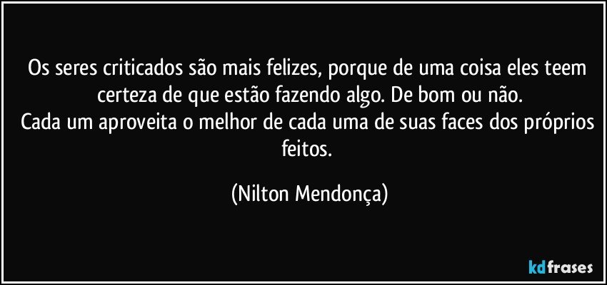 Os seres criticados são mais felizes, porque de uma coisa eles teem certeza de que estão fazendo algo. De bom ou não.
Cada um aproveita o melhor de cada uma de suas faces dos próprios feitos. (Nilton Mendonça)