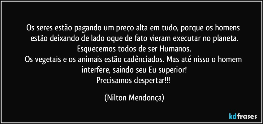 ⁠
Os seres estão pagando um preço alta em tudo, porque os homens estão deixando de lado oque de fato vieram executar no planeta.
Esquecemos todos de ser Humanos.
Os vegetais e os animais estão cadênciados. Mas até nisso o homem interfere, saindo seu Eu superior!
Precisamos despertar!!! (Nilton Mendonça)