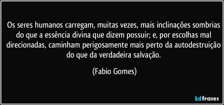 Os seres humanos carregam, muitas vezes, mais inclinações sombrias do que a essência divina que dizem possuir; e, por escolhas mal direcionadas, caminham perigosamente mais perto da autodestruição do que da verdadeira salvação. (Fabio Gomes)