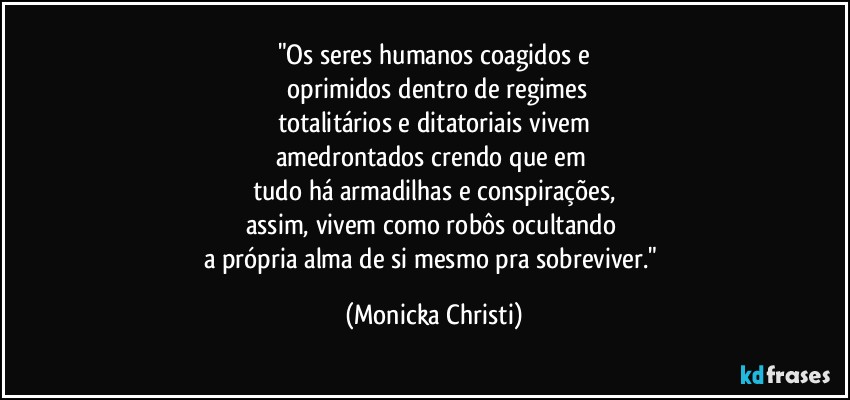 "Os seres humanos coagidos  e
 oprimidos dentro de regimes
totalitários e ditatoriais vivem
amedrontados crendo que em 
tudo há armadilhas e conspirações,
assim, vivem como robôs ocultando 
a própria alma de si mesmo pra sobreviver." (Mônicka Christi)